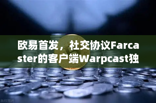 欧易首发，社交协议Farcaster的客户端Warpcast独家上线—Web3社交新纪元的破局者