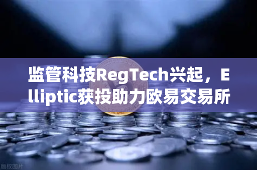 监管科技RegTech兴起，Elliptic获投助力欧易交易所合规发展，区块链安全再升级