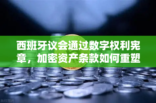 西班牙议会通过数字权利宪章，加密资产条款如何重塑全球监管格局？