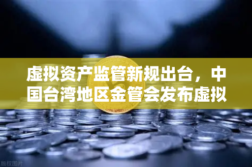 虚拟资产监管新规出台，中国台湾地区金管会发布虚拟资产平台及交易业务管理办法草案深度解读