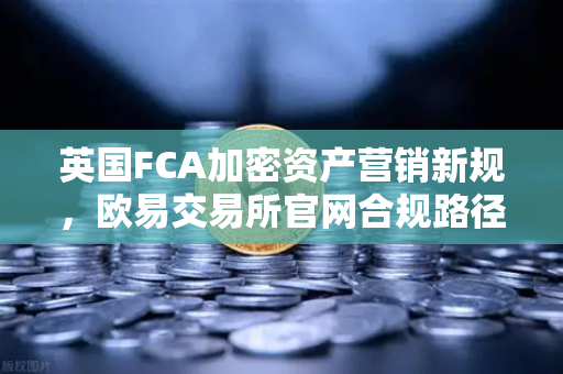 英国FCA加密资产营销新规，欧易交易所官网合规路径深度解析