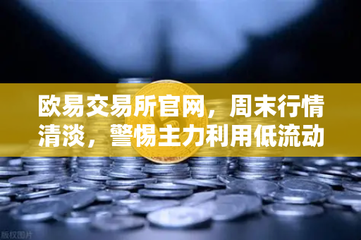 欧易交易所官网，周末行情清淡，警惕主力利用低流动性砸穿关键支撑位
