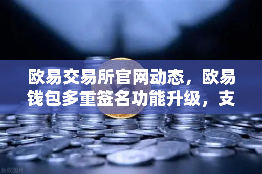 欧易交易所官网动态，欧易钱包多重签名功能升级，支持更多签名方与自定义规则