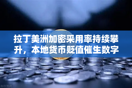 拉丁美洲加密采用率持续攀升，本地货币贬值催生数字资产新格局
