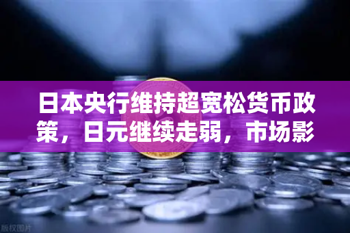 日本央行维持超宽松货币政策，日元继续走弱，市场影响与投资策略深度解析
