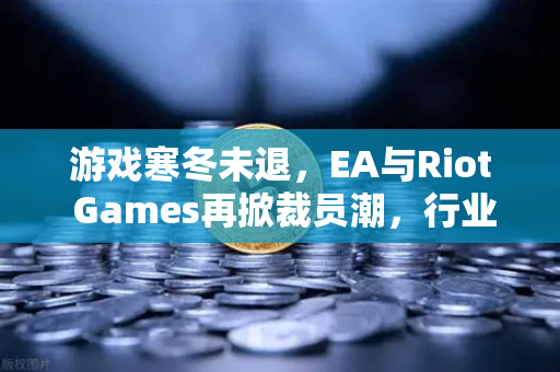 游戏寒冬未退，EA与Riot Games再掀裁员潮，行业巨头如何破局？-第1张图片-欧易交易所