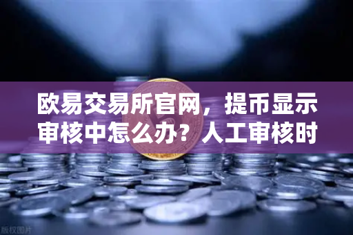 欧易交易所官网，提币显示审核中怎么办？人工审核时长全解析