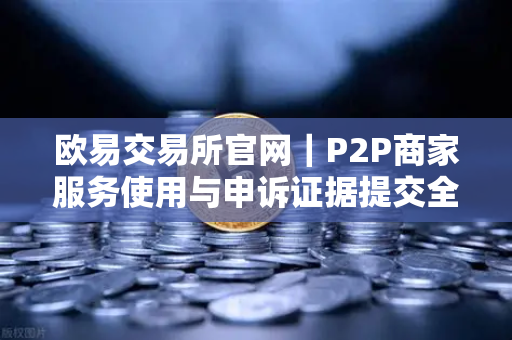 欧易交易所官网｜P2P商家服务使用与申诉证据提交全攻略