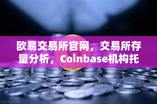 欧易交易所官网，交易所存量分析，Coinbase机构托管量逆势增长，长线信心犹在