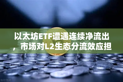 以太坊ETF遭遇连续净流出，市场对L2生态分流效应担忧加剧