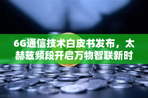 6G通信技术白皮书发布，太赫兹频段开启万物智联新时代