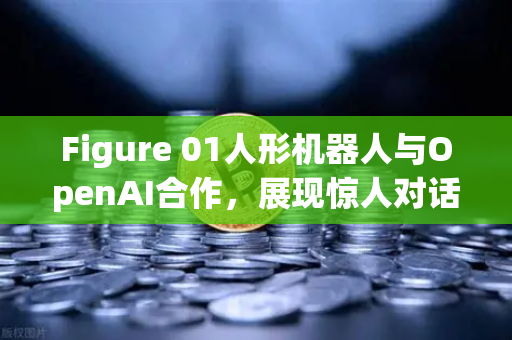 Figure 01人形机器人与OpenAI合作，展现惊人对话能力，未来科技与数字资产交易的交汇点
