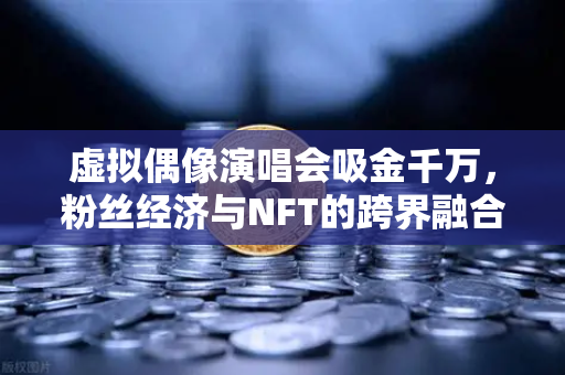 虚拟偶像演唱会吸金千万，粉丝经济与NFT的跨界融合新纪元