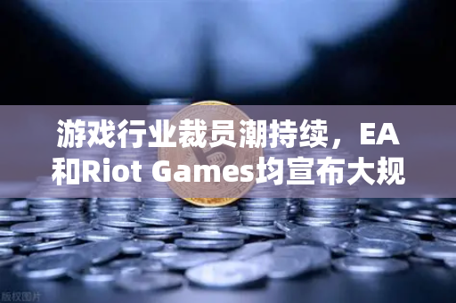 游戏行业裁员潮持续，EA和Riot Games均宣布大规模裁员，行业寒冬下的生存法则