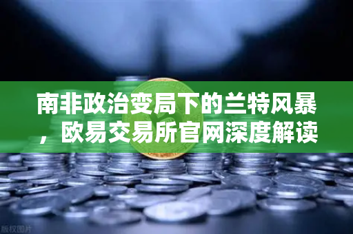 南非政治变局下的兰特风暴，欧易交易所官网深度解读全球汇市新动向