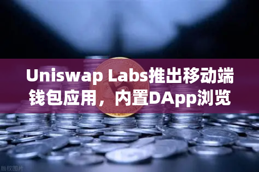 Uniswap Labs推出移动端钱包应用，内置DApp浏览器，赋能DeFi生态新体验