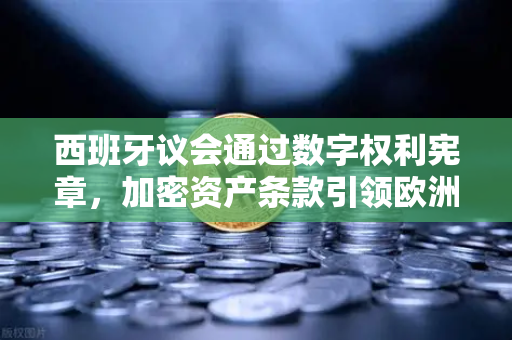 西班牙议会通过数字权利宪章，加密资产条款引领欧洲监管新纪元