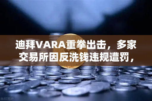 迪拜VARA重拳出击，多家交易所因反洗钱违规遭罚，监管风暴席卷加密市场
