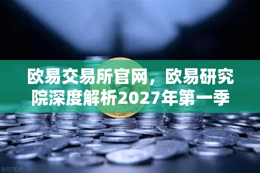 欧易交易所官网，欧易研究院深度解析2027年第一季度加密市场宏观环境展望