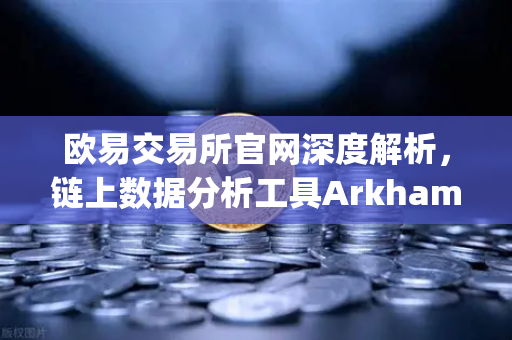 欧易交易所官网深度解析，链上数据分析工具Arkham Intelligence教程—可视化追踪资金流向