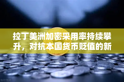 拉丁美洲加密采用率持续攀升，对抗本国货币贬值的新选择
