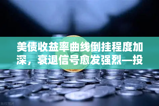 美债收益率曲线倒挂程度加深，衰退信号愈发强烈—投资者如何布局避险资产？