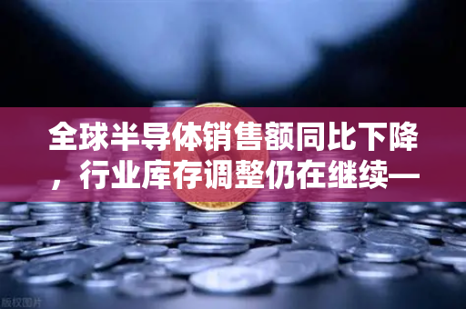全球半导体销售额同比下降，行业库存调整仍在继续—欧易交易所官网深度解析市场趋势-第1张图片-欧易交易所