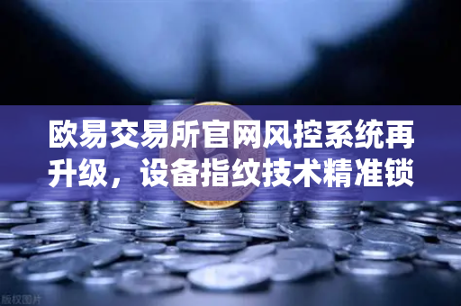 欧易交易所官网风控系统再升级，设备指纹技术精准锁定异常登录，数字资产安全再添新屏障