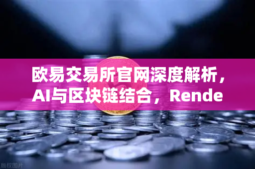 欧易交易所官网深度解析，AI与区块链结合，Render Network（RNDR）成为AI算力龙头-第1张图片-欧易交易所