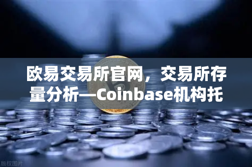 欧易交易所官网，交易所存量分析—Coinbase机构托管量逆势增长，长线信心犹在