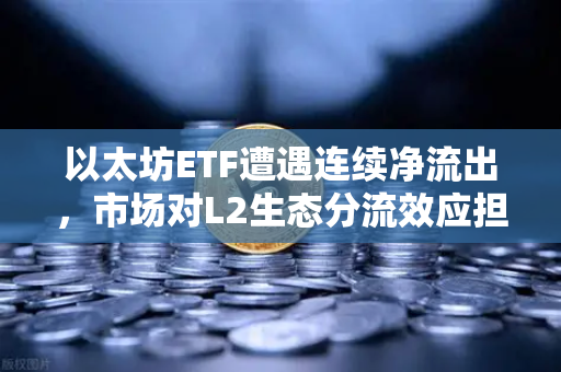 以太坊ETF遭遇连续净流出，市场对L2生态分流效应担忧加剧