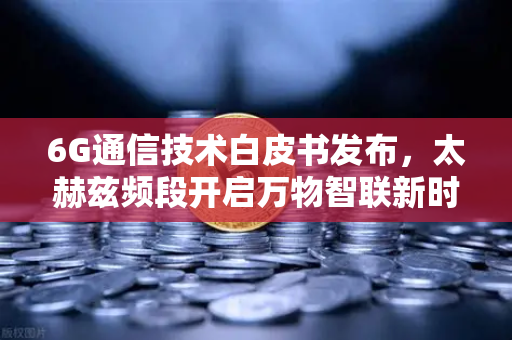 6G通信技术白皮书发布，太赫兹频段开启万物智联新时代