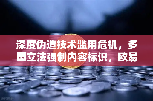 深度伪造技术滥用危机，多国立法强制内容标识，欧易交易所如何应对数字信任挑战？