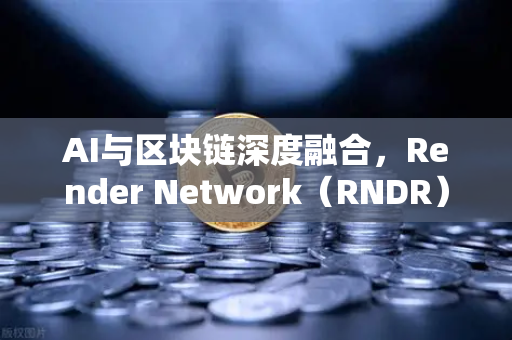 AI与区块链深度融合，Render Network（RNDR）如何成为AI算力龙头