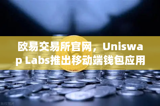 欧易交易所官网，Uniswap Labs推出移动端钱包应用，内置DApp浏览器引领DeFi新浪潮