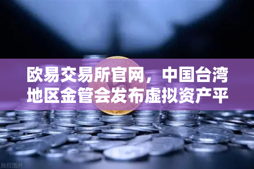 欧易交易所官网，中国台湾地区金管会发布虚拟资产平台及交易业务管理办法草案深度解读