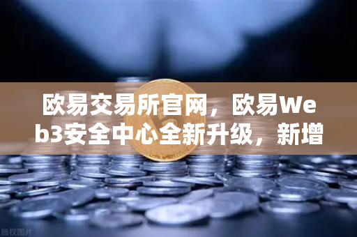 欧易交易所官网，欧易Web3安全中心全新升级，新增恶意网站拦截功能全面守护用户资产