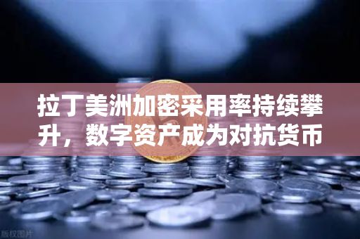 拉丁美洲加密采用率持续攀升，数字资产成为对抗货币贬值的利器