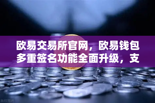 欧易交易所官网，欧易钱包多重签名功能全面升级，支持更多签名方与自定义规则