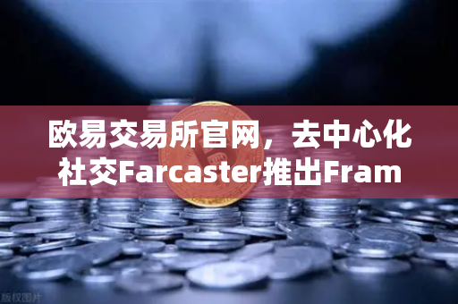 欧易交易所官网，去中心化社交Farcaster推出Frames功能，引爆链上互动新时代
