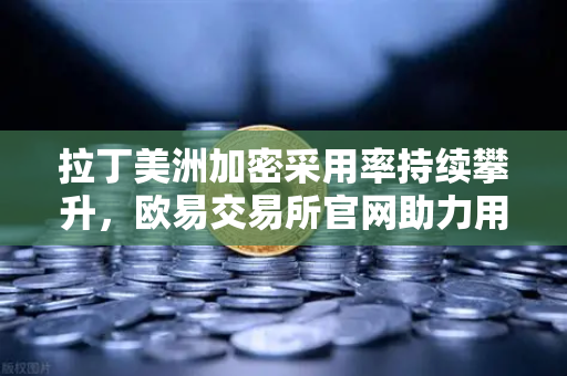 拉丁美洲加密采用率持续攀升，欧易交易所官网助力用户对抗本国货币贬值