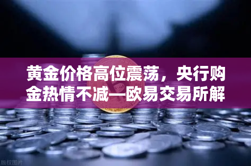 黄金价格高位震荡，央行购金热情不减—欧易交易所解读市场趋势