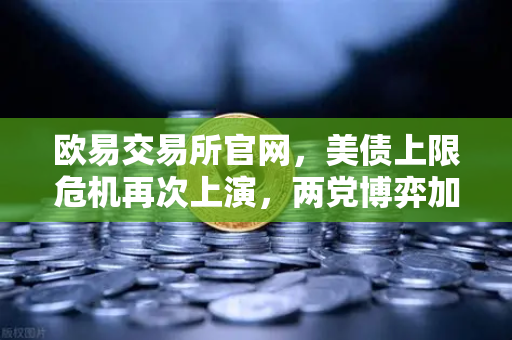 欧易交易所官网，美债上限危机再次上演，两党博弈加剧市场不确定性