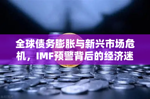 全球债务膨胀与新兴市场危机，IMF预警背后的经济迷局