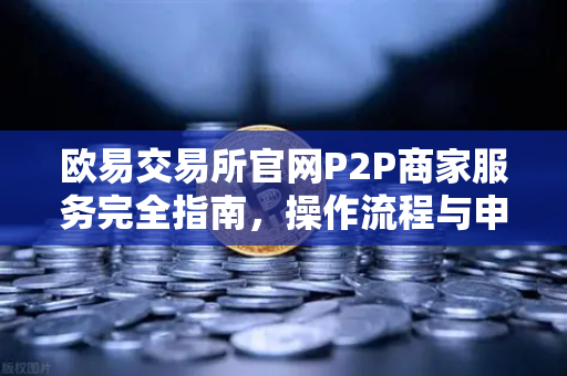 欧易交易所官网P2P商家服务完全指南，操作流程与申诉策略