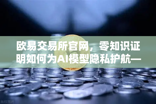 欧易交易所官网，零知识证明如何为AI模型隐私护航—欧易科技博客深度解析