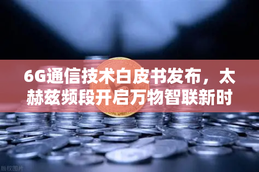 6G通信技术白皮书发布，太赫兹频段开启万物智联新时代