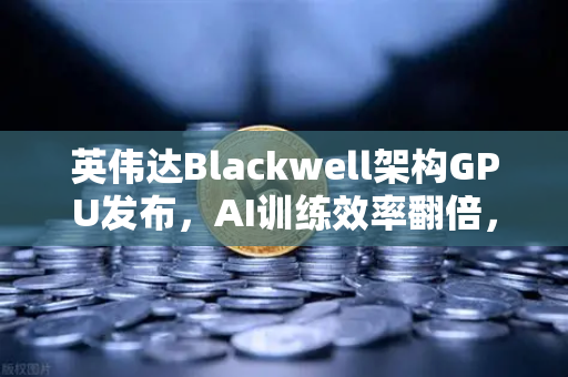 英伟达Blackwell架构GPU发布，AI训练效率翻倍，重塑算力新格局