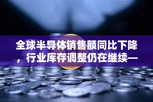 全球半导体销售额同比下降，行业库存调整仍在继续—欧易交易所官网深度解析