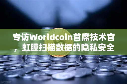 专访Worldcoin首席技术官，虹膜扫描数据的隐私安全如何保障？